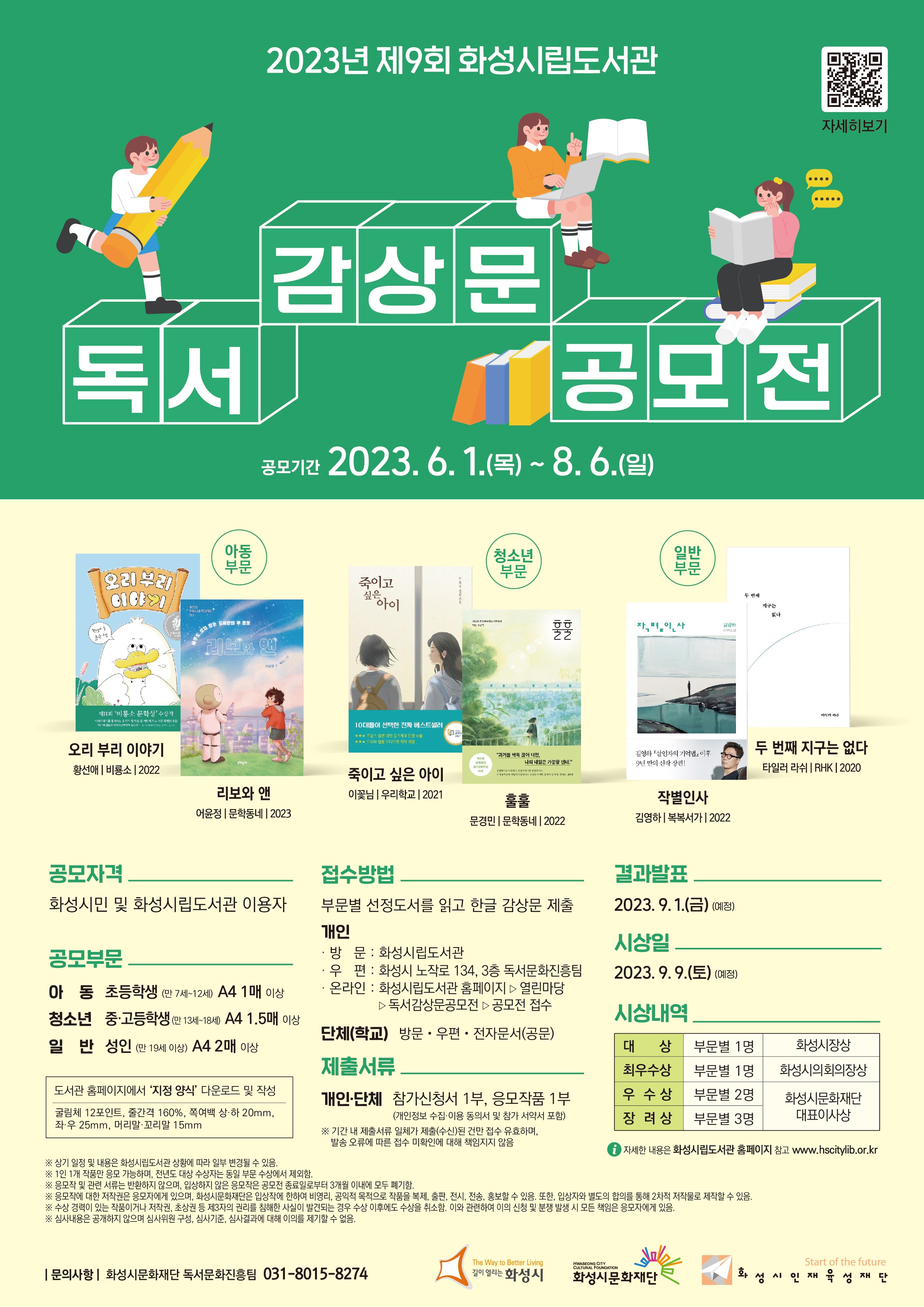 2023년 제9회 화성시립도서관 독서감상문 공모전 안내(포스터)/1.공모기간 : 2023. 6. 1.(목) ~ 8. 6.(일)/2.‘화성시민 함께 읽는 책’ 선정 도서/[아동부문] 오리 부리 이야기 - 황선애, 비룡소, 2022 / 리보와 앤 - 어윤정, 문학동네, 2023 / [청소년] 죽이고 싶은 아이 - 이꽃님, 우리학교, 2021 / 훌훌 - 문경민, 문학동네, 2022 / [일반] 작별인사, 김영하, 복복서가, 2022 / 두 번째 지구는 없다 - 타일러 라쉬, RHK(알에이치코리아), 2020/3.공모자격 : 화성시민 및 화성시립도서관 이용자/4.공모부문:아동, 초등학생(만 7세~12세), A4 1매 이상/청소년, 중·고등학생(만 13세~18세), A4 1.5매 이상/일반, 성인(만 19세 이상), A4 2매 이상/도서관 홈페이지에서 ‘지정 양식’ 다운로드 및 작성(원고지 제출 불가)/글 꼴: 굴림체, 글자크기: 12포인트, 줄 간 격: 160%, 쪽 여 백: 상·하 20mm, 좌·우 25mm, 머리말·꼬리말 15mm/5.접수방법: ‘화성시민 함께 읽는 책’ 선정 도서를 읽고 한글 감상문 제출/[개인] 방문-화성시립도서관(18개관)/우편-화성시 노작로 134, 3층 독서문화진흥팀/온라인-화성시립도서관 홈페이지▷열린마당▷독서감상문공모전▷공모전 접수/[단체(학교)] 방문·우편·전자문서(공문)/6. 제출서류: 개인, 단체-참가신청서 1부, 응모작품 1부(개인정보 수집·이용 동의서 및 참가 서약서 포함)/※ 기간 내 제출서류 일체가 제출(수신)된 건만 접수 유효하며, 발송 오류에 따른 접수 미확인에 대해 책임지지 않음./7. 결과발표 : 2023. 9. 1.(금) (예정)/8. 시 상 일 : 2023. 9. 9.(토) (예정)/9.시상내역:대상-부문별 1명, 화성시장상/최우수상-부문별 1명, 화성시의회의장상/우수상-부문별 2명, 화성시문화재단 대표이사상/장려상-부문별 3명,  화성시문화재단 대표이사상/자세한 내용은 화성시립도서관 홈페이지 참고(www.hscitylib.or.kr)/10. 유의사항: -상기 일정 및 내용은 화성시립도서관 상황에 따라 일부 변경될 수 있음./ -1인 1개 작품만 응모 가능하며, 전년도 대상 수상자는 동일 부문 수상에서 제외함./- 응모작 및 관련 서류는 반환하지 않으며, 입상하지 않은 응모작은 공모전 종료일로부터 3개월 이내에 모두 폐기함./- 응모작에 대한 저작권은 응모자에게 있으며, 화성시문화재단은 입상작에 한하여 비영리, 공익적 목적으로 작품을 복제, 출판, 전시, 전송, 홍보할 수 있음. 또한, 입상자와 별도의 합의를 통해 2차적 저작물로 제작할 수 있음./- 수상 경력이 있는 작품이거나 저작권, 초상권 등 제3자의 권리를 침해한 사실이 발견되는 경우 수상 이후에도 수상을 취소함. 이와 관련하여 이의 신청 및 분쟁 발생 시 모든 책임은 응모자에게 있음./- 심사내용은 공개하지 않으며 심사위원 구성, 심사기준, 심사결과에 대해 이의를 제기할 수 없음./11. 문의사항: 화성시문화재단 독서문화진흥팀 031-8015-8274